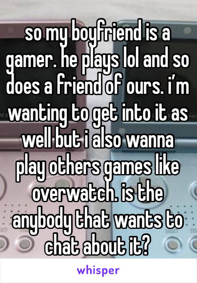 so my boyfriend is a gamer. he plays lol and so does a friend of ours. i’m wanting to get into it as well but i also wanna play others games like overwatch. is the anybody that wants to chat about it?