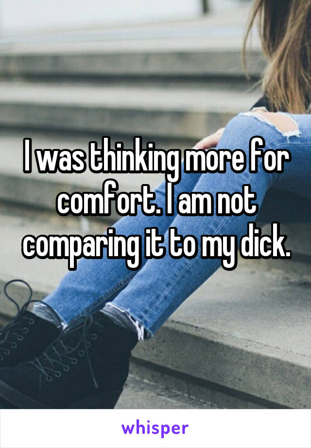 I was thinking more for comfort. I am not comparing it to my dick. 