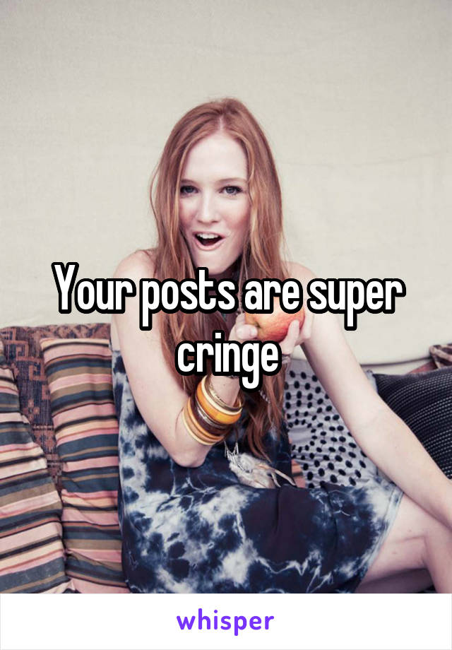 Your posts are super cringe