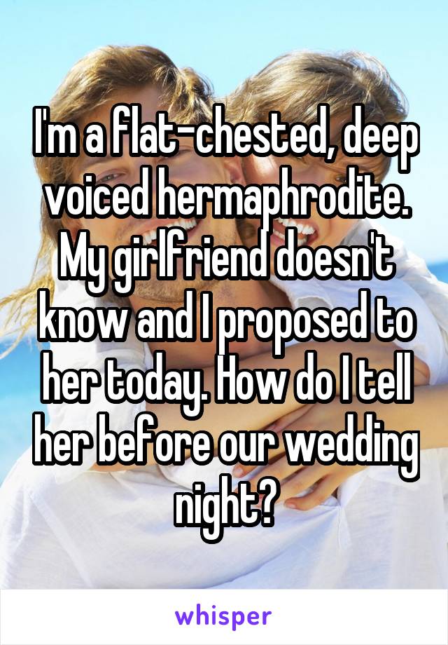 I'm a flat-chested, deep voiced hermaphrodite. My girlfriend doesn't know and I proposed to her today. How do I tell her before our wedding night?