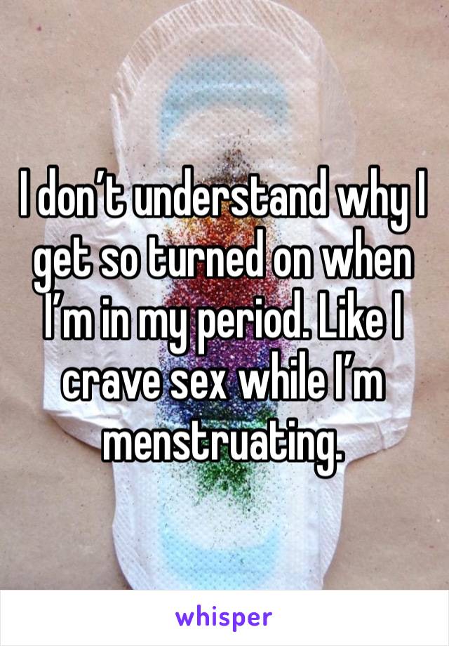 I don’t understand why I get so turned on when I’m in my period. Like I crave sex while I’m menstruating.