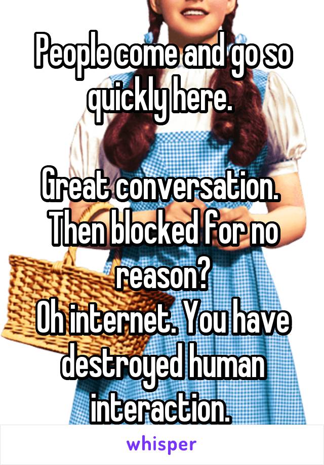 People come and go so quickly here. 

Great conversation. 
Then blocked for no reason?
Oh internet. You have destroyed human interaction. 