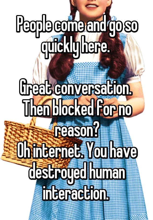 People come and go so quickly here. 

Great conversation. 
Then blocked for no reason?
Oh internet. You have destroyed human interaction. 