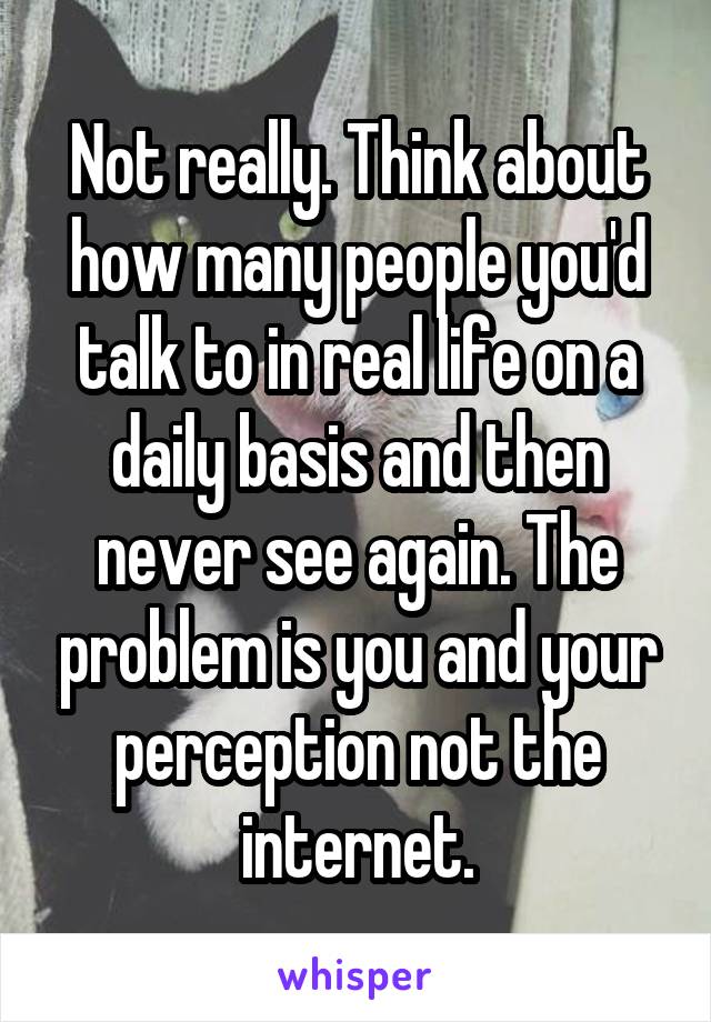 Not really. Think about how many people you'd talk to in real life on a daily basis and then never see again. The problem is you and your perception not the internet.