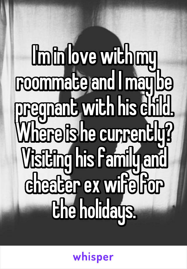 I'm in love with my roommate and I may be pregnant with his child. Where is he currently? Visiting his family and cheater ex wife for the holidays.