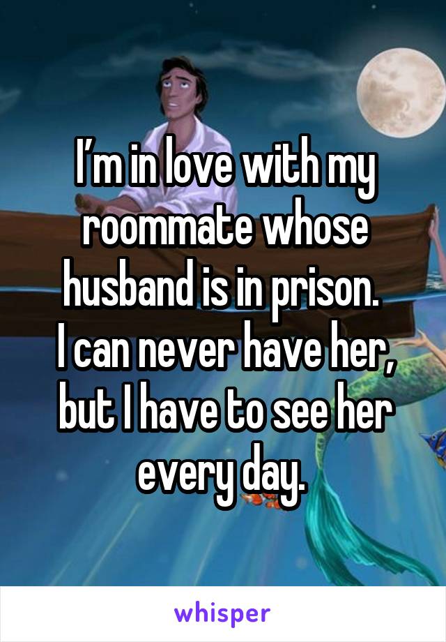 I’m in love with my roommate whose husband is in prison. 
I can never have her, but I have to see her every day. 