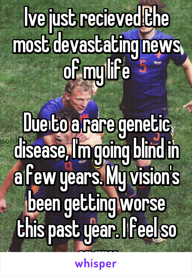 Ive just recieved the most devastating news of my life

Due to a rare genetic disease, I'm going blind in a few years. My vision's been getting worse this past year. I feel so angry