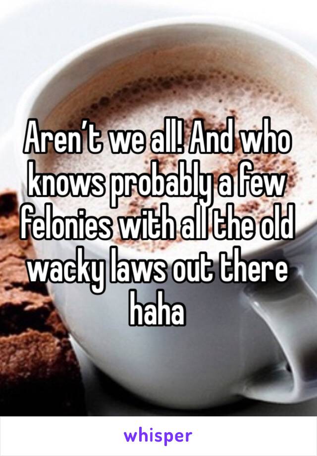 Aren’t we all! And who knows probably a few felonies with all the old wacky laws out there haha