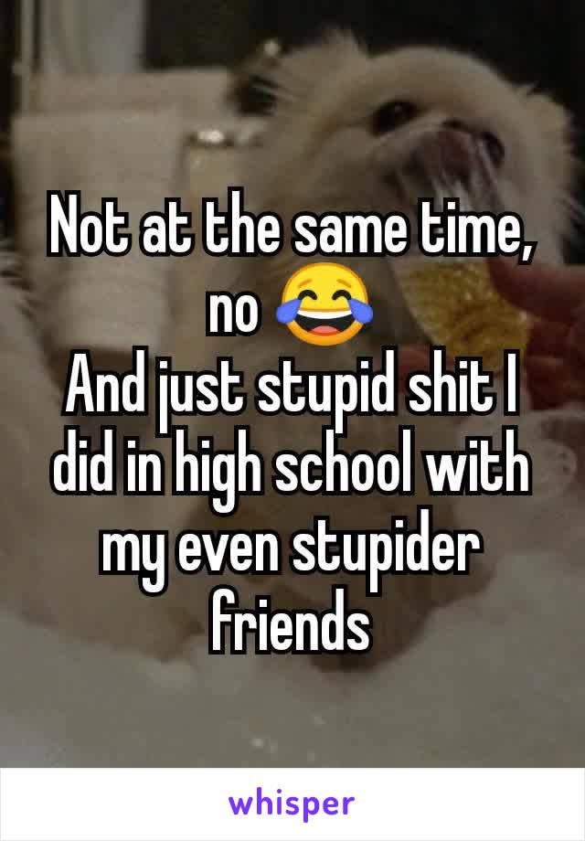 Not at the same time, no 😂
And just stupid shit I did in high school with my even stupider friends