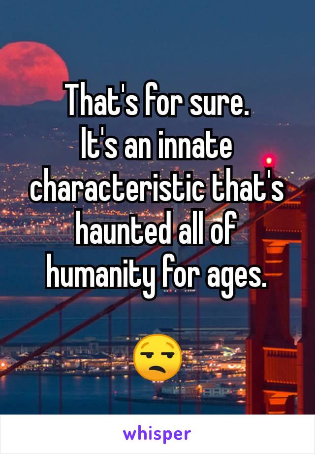 That's for sure.
It's an innate characteristic that's haunted all of humanity for ages.

😒