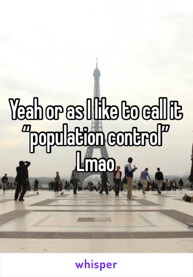 Yeah or as I like to call it “population control” 
Lmao