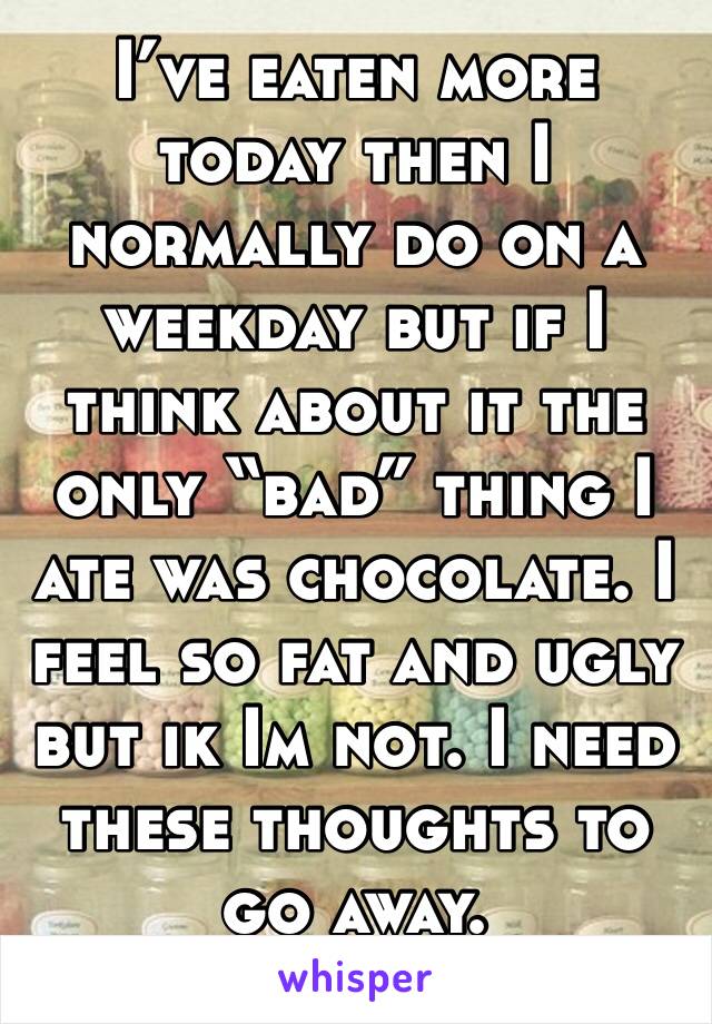 I’ve eaten more today then I normally do on a weekday but if I think about it the only “bad” thing I ate was chocolate. I feel so fat and ugly but ik Im not. I need these thoughts to go away.