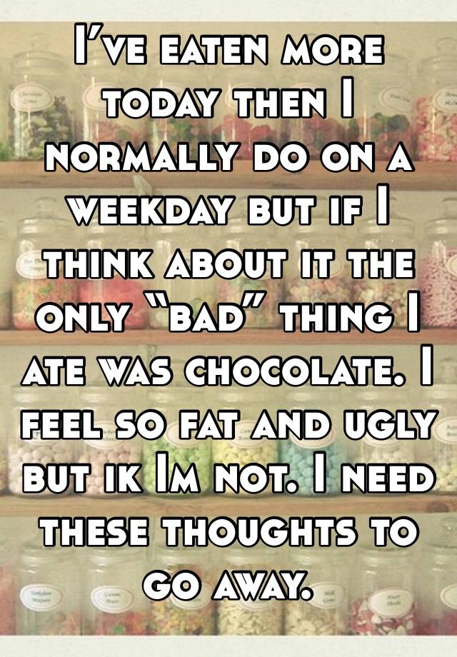 I’ve eaten more today then I normally do on a weekday but if I think about it the only “bad” thing I ate was chocolate. I feel so fat and ugly but ik Im not. I need these thoughts to go away.