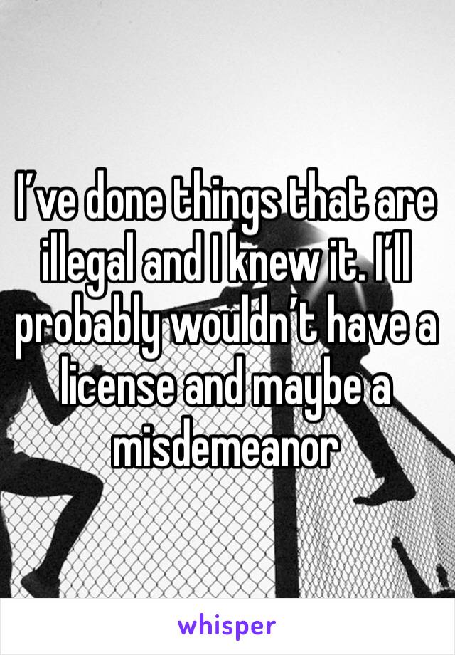 I’ve done things that are illegal and I knew it. I’ll probably wouldn’t have a license and maybe a misdemeanor 