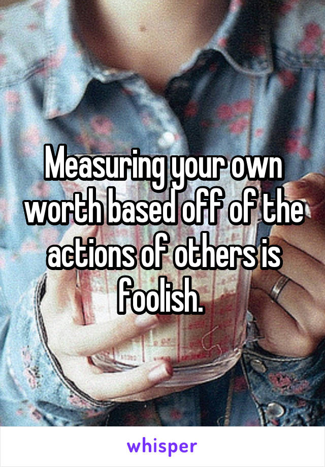 Measuring your own worth based off of the actions of others is foolish. 