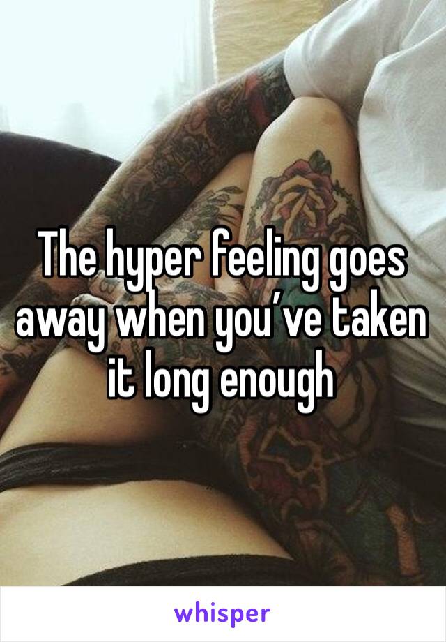 The hyper feeling goes away when you’ve taken it long enough