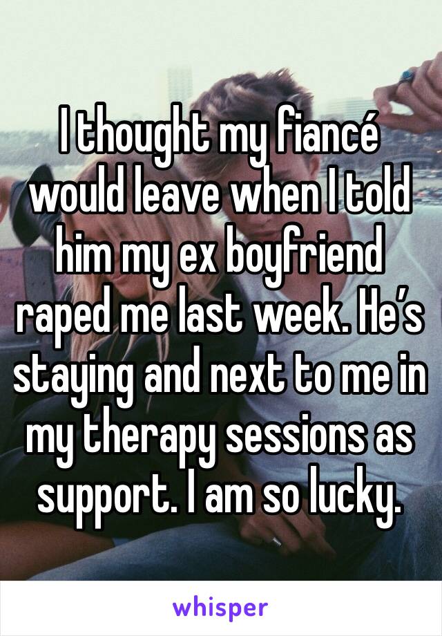 I thought my fiancé would leave when I told him my ex boyfriend raped me last week. He’s staying and next to me in my therapy sessions as support. I am so lucky. 