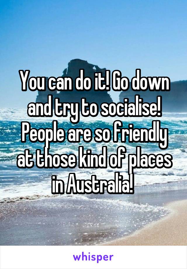 You can do it! Go down and try to socialise! People are so friendly at those kind of places in Australia! 