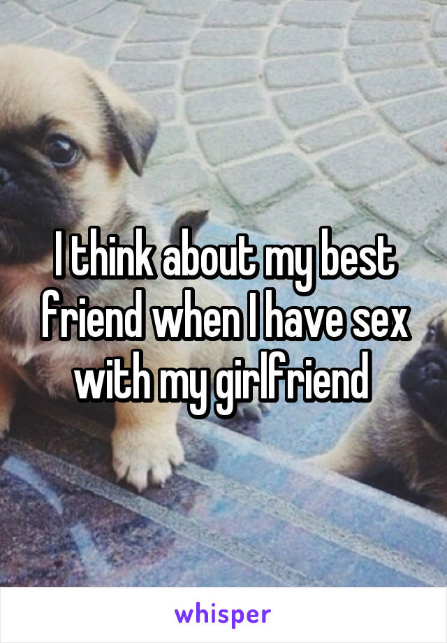 I think about my best friend when I have sex with my girlfriend 