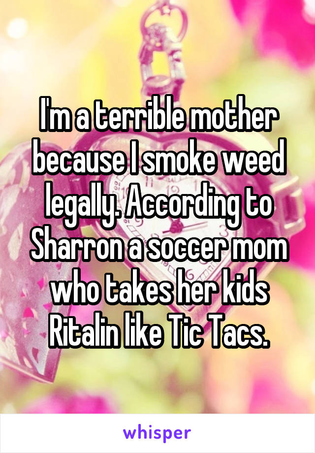 I'm a terrible mother because I smoke weed legally. According to Sharron a soccer mom who takes her kids Ritalin like Tic Tacs.