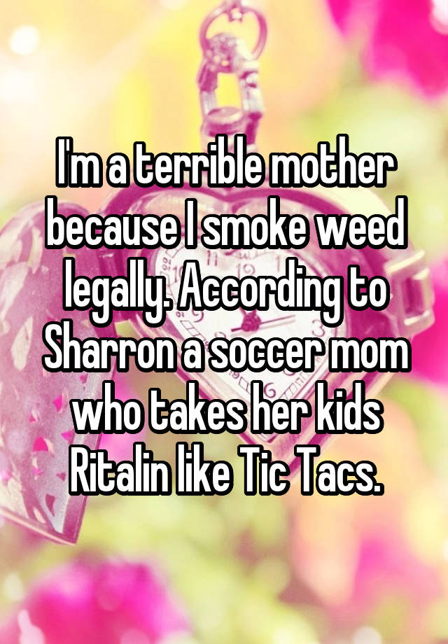 I'm a terrible mother because I smoke weed legally. According to Sharron a soccer mom who takes her kids Ritalin like Tic Tacs.