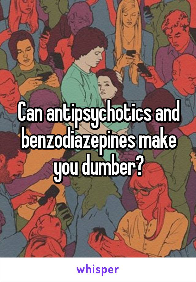 Can antipsychotics and benzodiazepines make you dumber?