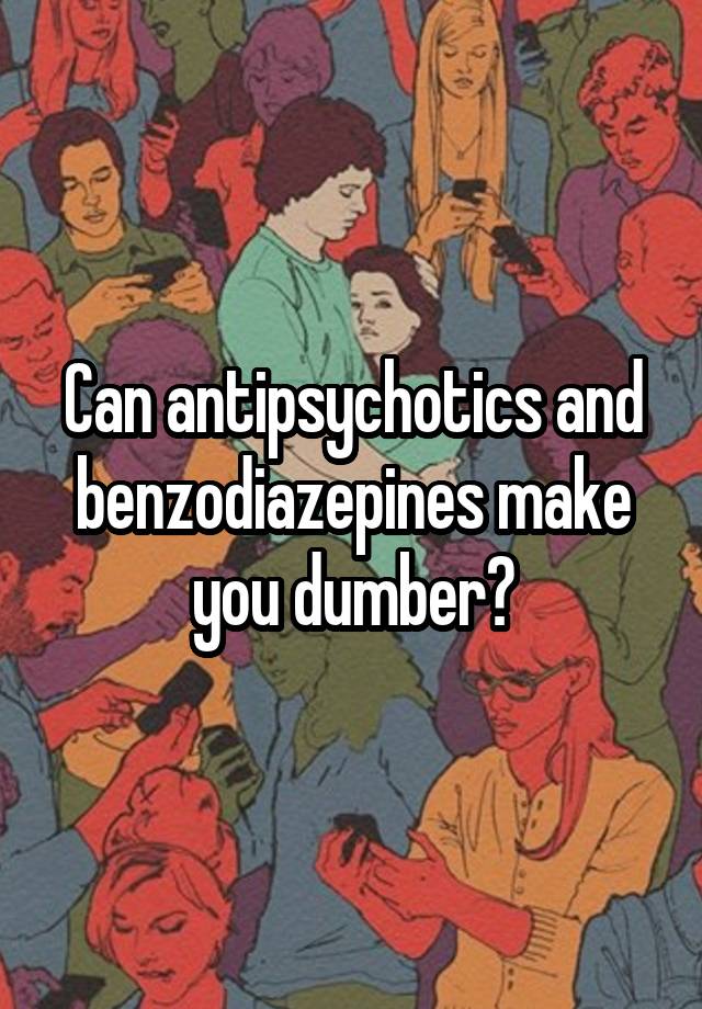 Can antipsychotics and benzodiazepines make you dumber?