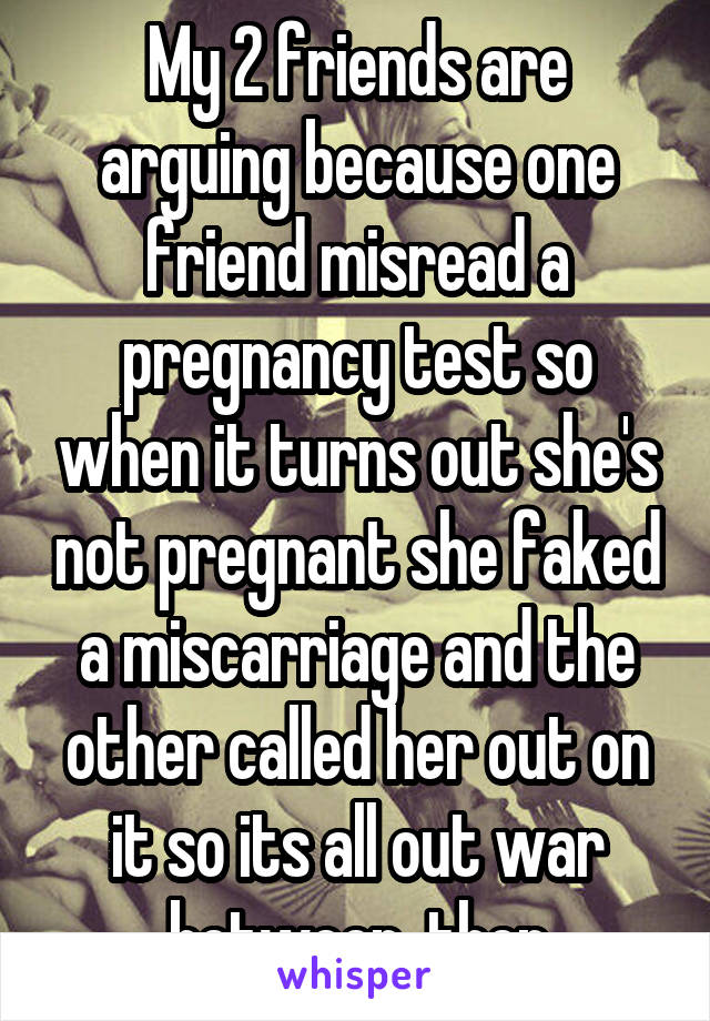 My 2 friends are arguing because one friend misread a pregnancy test so when it turns out she's not pregnant she faked a miscarriage and the other called her out on it so its all out war between  then