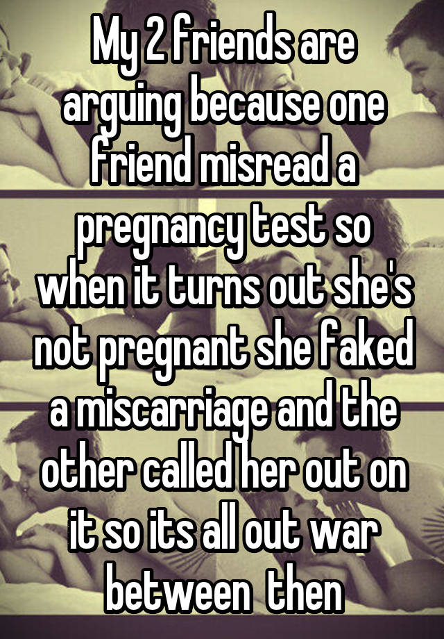 My 2 friends are arguing because one friend misread a pregnancy test so when it turns out she's not pregnant she faked a miscarriage and the other called her out on it so its all out war between  then