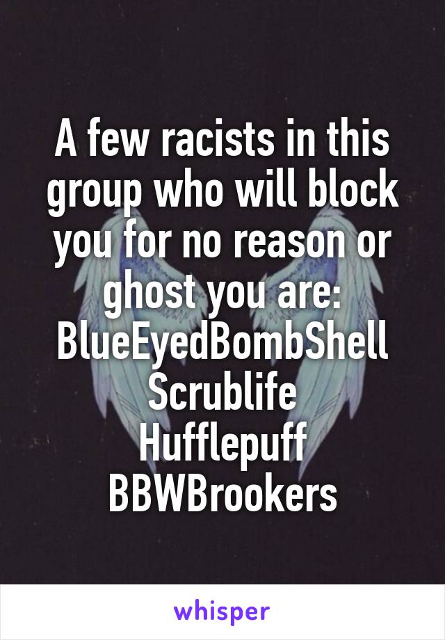 A few racists in this group who will block you for no reason or ghost you are:
BlueEyedBombShell
Scrublife
Hufflepuff
BBWBrookers