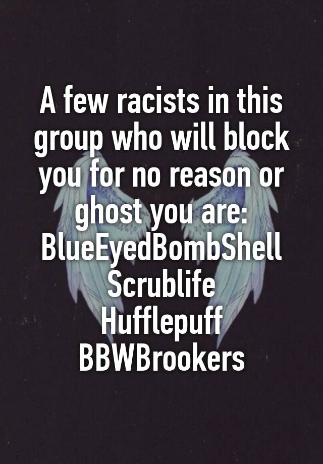 A few racists in this group who will block you for no reason or ghost you are:
BlueEyedBombShell
Scrublife
Hufflepuff
BBWBrookers