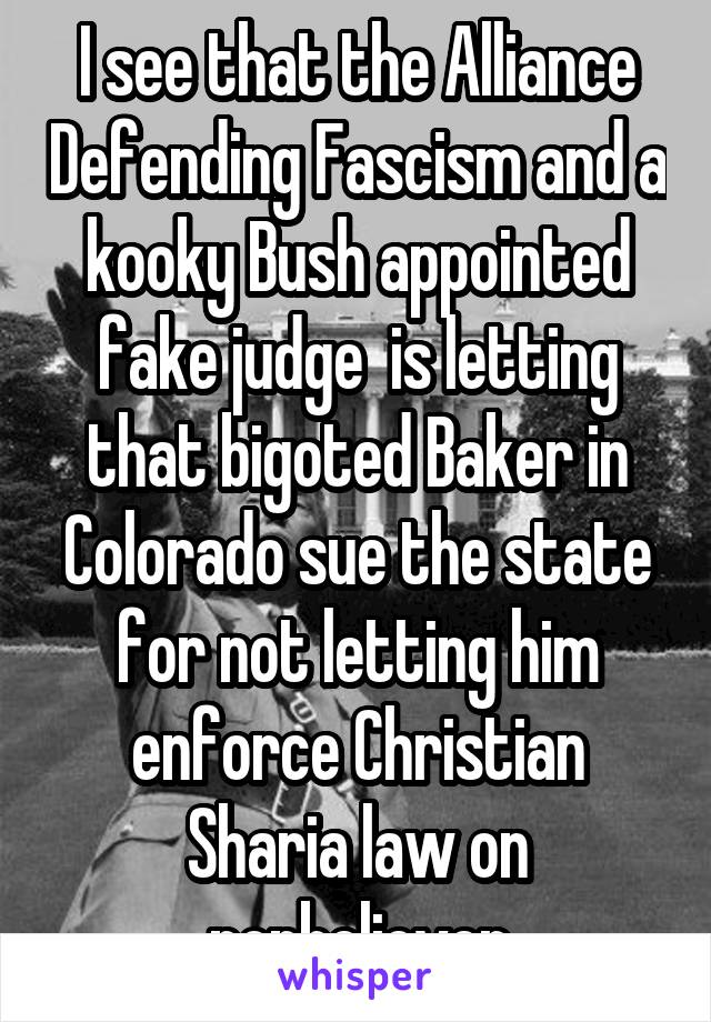 I see that the Alliance Defending Fascism and a kooky Bush appointed fake judge  is letting that bigoted Baker in Colorado sue the state for not letting him enforce Christian Sharia law on nonbeliever