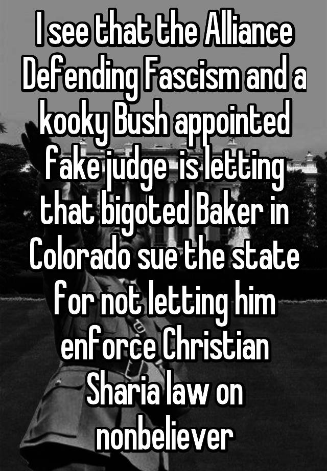 I see that the Alliance Defending Fascism and a kooky Bush appointed fake judge  is letting that bigoted Baker in Colorado sue the state for not letting him enforce Christian Sharia law on nonbeliever