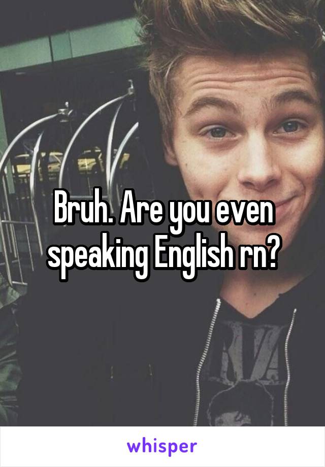 Bruh. Are you even speaking English rn?