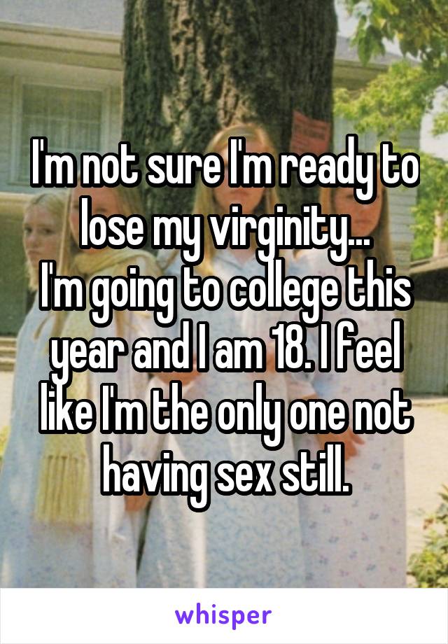 I'm not sure I'm ready to lose my virginity...
I'm going to college this year and I am 18. I feel like I'm the only one not having sex still.