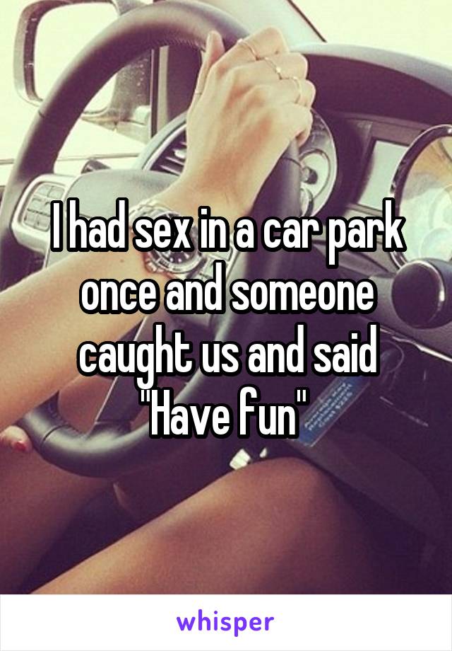 I had sex in a car park once and someone caught us and said "Have fun" 