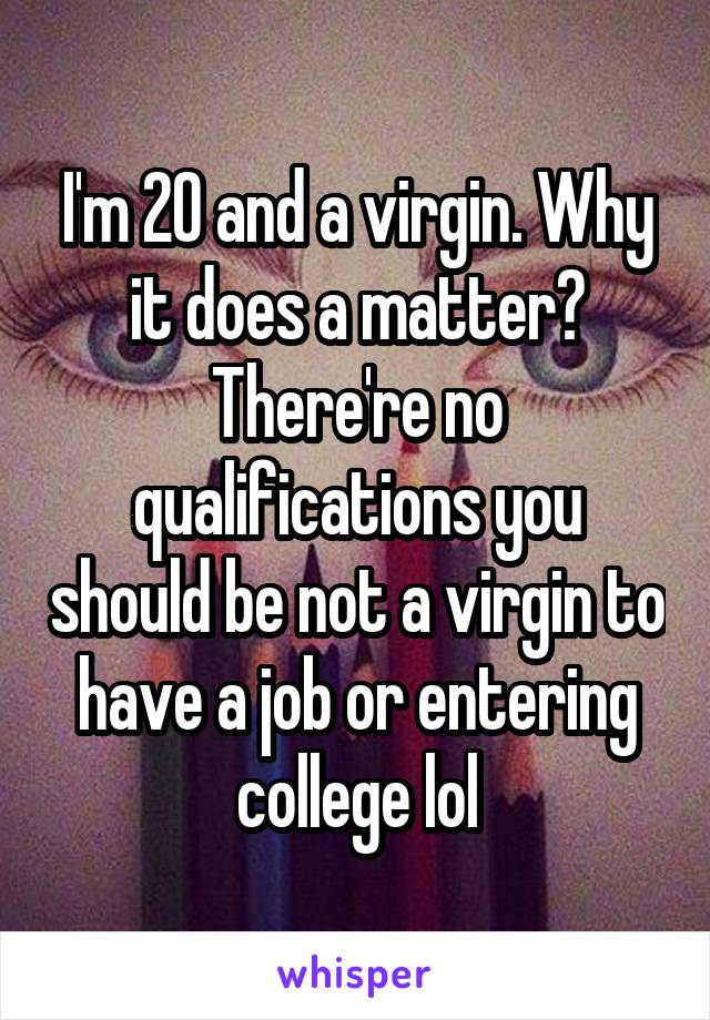 I'm 20 and a virgin. Why it does a matter?
There're no qualifications you should be not a virgin to have a job or entering college lol