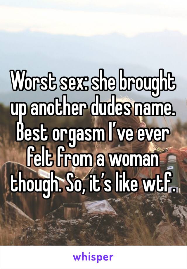 Worst sex: she brought up another dudes name. Best orgasm I’ve ever felt from a woman though. So, it’s like wtf.