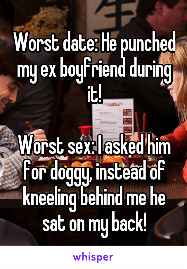 Worst date: He punched my ex boyfriend during it!

Worst sex: I asked him for doggy, instead of kneeling behind me he sat on my back!