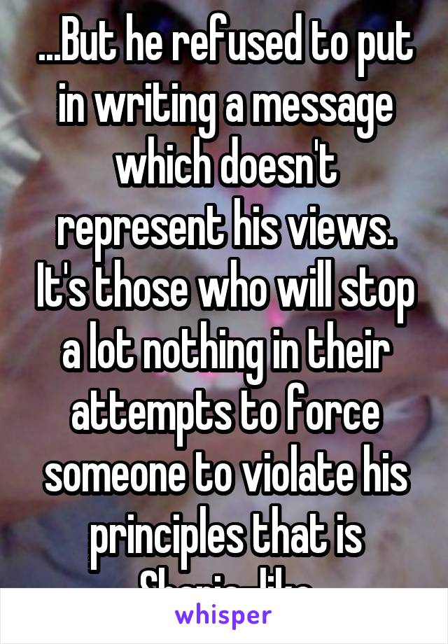 ...But he refused to put in writing a message which doesn't represent his views. It's those who will stop a lot nothing in their attempts to force someone to violate his principles that is Sharia-like