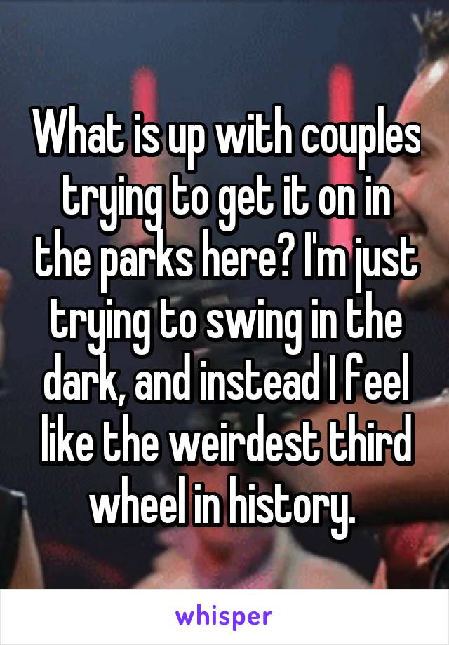 What is up with couples trying to get it on in the parks here? I'm just trying to swing in the dark, and instead I feel like the weirdest third wheel in history. 