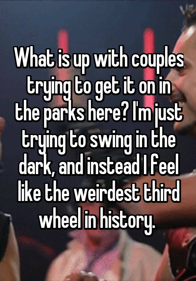 What is up with couples trying to get it on in the parks here? I'm just trying to swing in the dark, and instead I feel like the weirdest third wheel in history. 