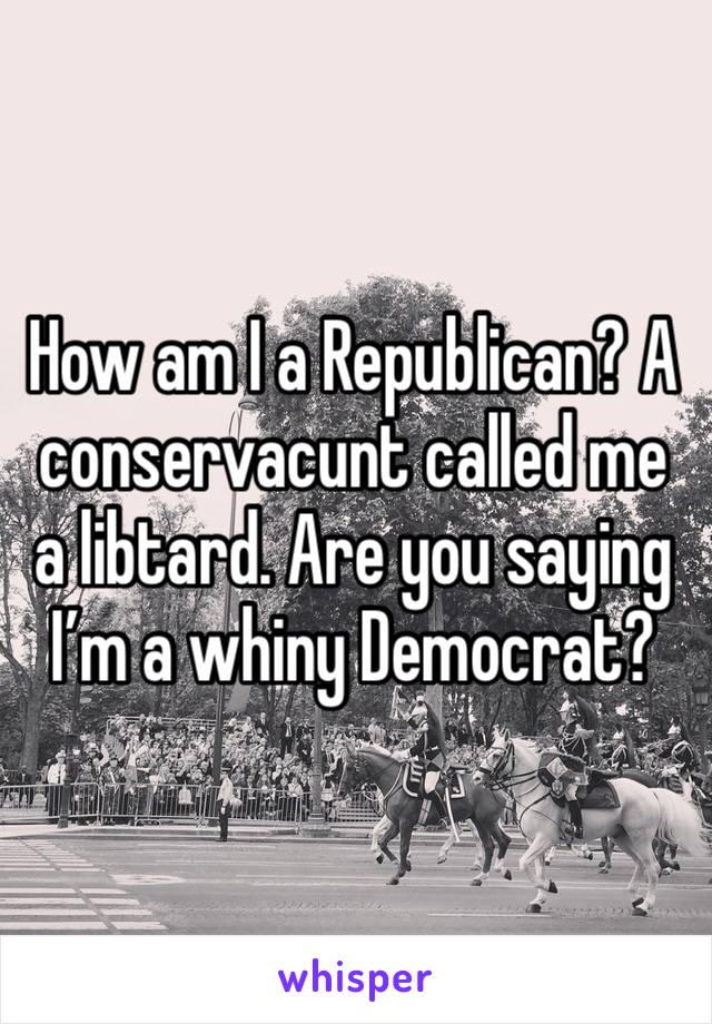 How am I a Republican? A conservacunt called me a libtard. Are you saying I’m a whiny Democrat?