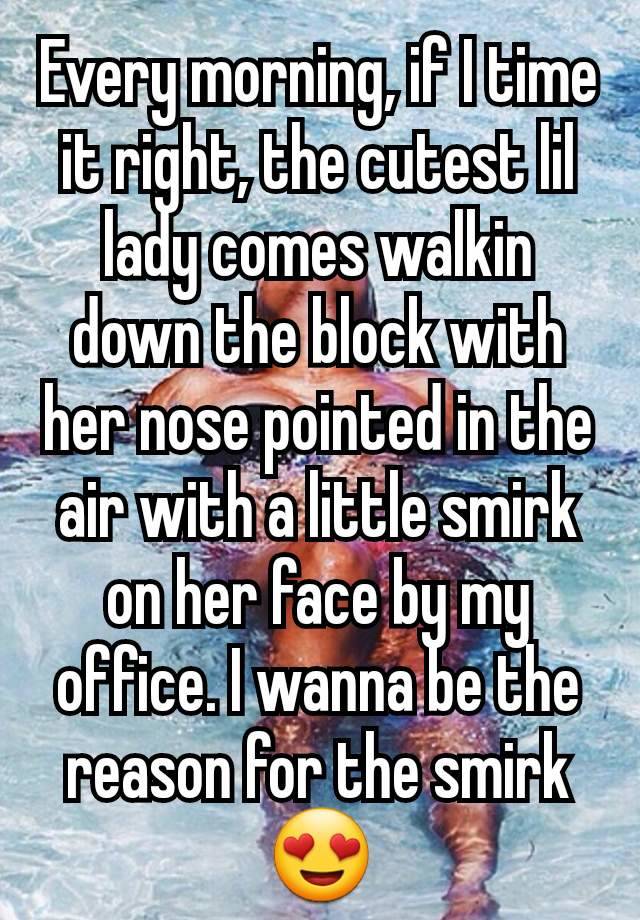 Every morning, if I time it right, the cutest lil lady comes walkin down the block with her nose pointed in the air with a little smirk on her face by my office. I wanna be the reason for the smirk 😍