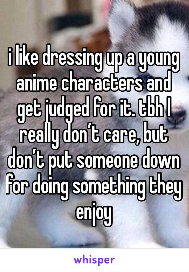 i like dressing up a young anime characters and get judged for it. tbh I really don’t care, but don’t put someone down for doing something they enjoy