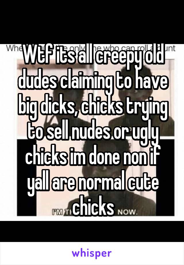 Wtf its all creepy old dudes claiming to have big dicks, chicks trying to sell nudes or ugly chicks im done non if yall are normal cute chicks