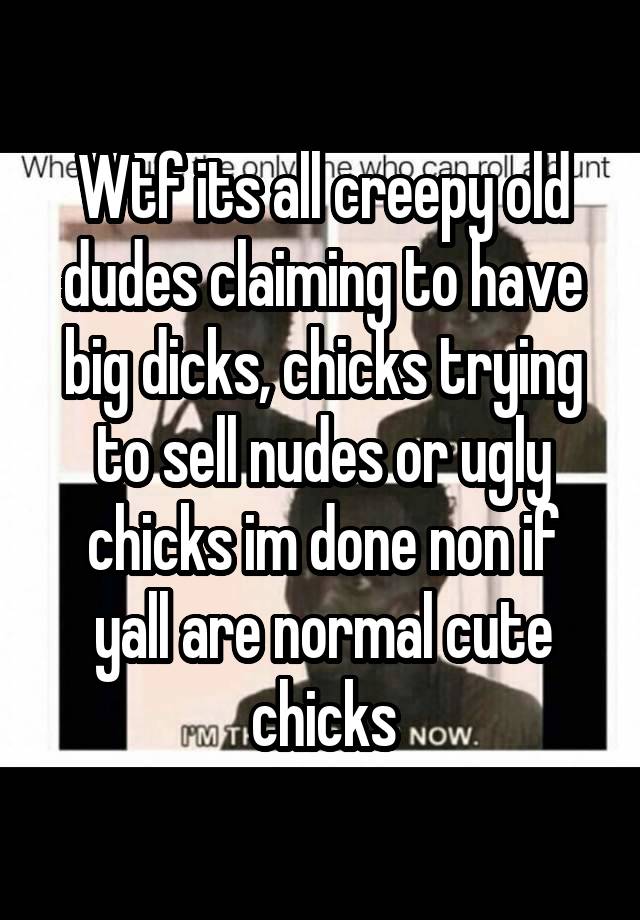 Wtf its all creepy old dudes claiming to have big dicks, chicks trying to sell nudes or ugly chicks im done non if yall are normal cute chicks