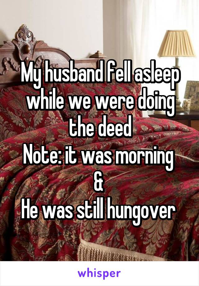 My husband fell asleep while we were doing the deed
Note: it was morning 
& 
He was still hungover 