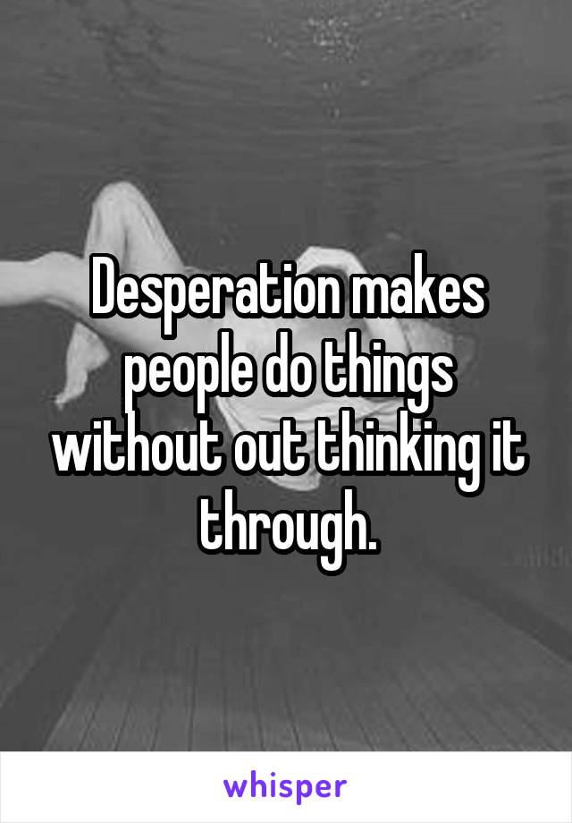 Desperation makes people do things without out thinking it through.