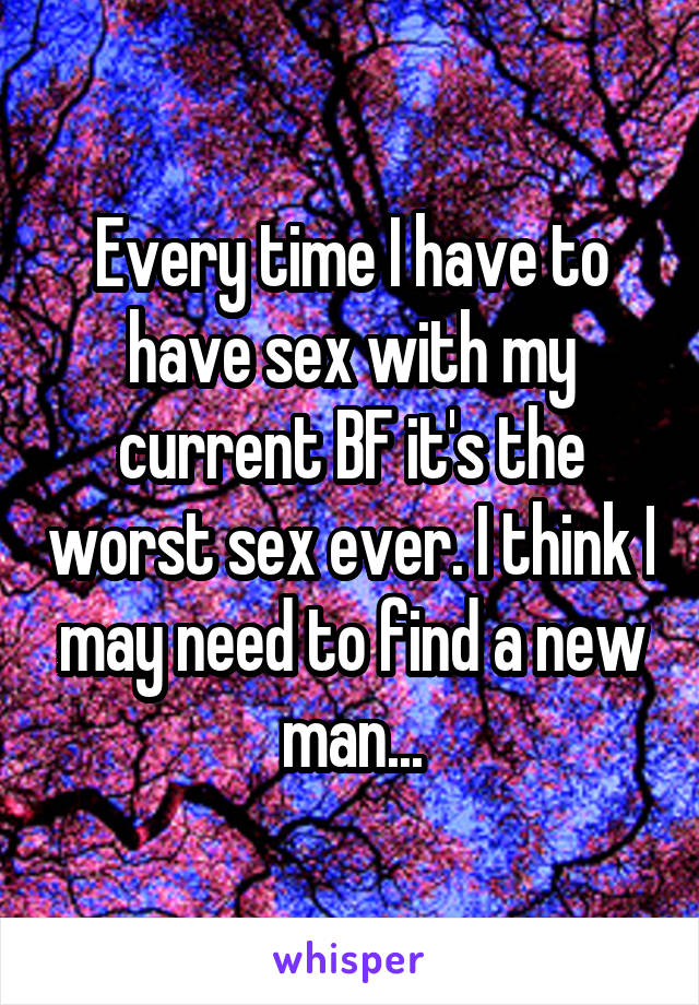 Every time I have to have sex with my current BF it's the worst sex ever. I think I may need to find a new man...